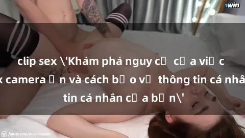 clip sex 'Khám phá nguy cơ của việc sử dụng sex camera ẩn và cách bảo vệ thông tin cá nhân của bạn'