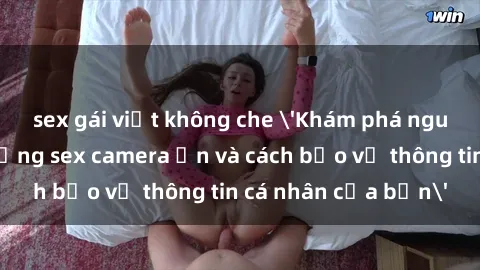 sex gái việt không che 'Khám phá nguy cơ của việc sử dụng sex camera ẩn và cách bảo vệ thông tin cá nhân của bạn'