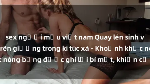 sex người mẫu việt nam Quay lén sinh viên làm tình ngay trên giường trong kí túc xá - Khoảnh khắc nóng bỏng được ghi lại bí mật, khiến cả trường học xôn xao.