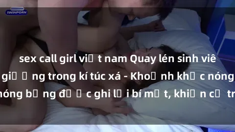 sex call girl việt nam Quay lén sinh viên làm tình ngay trên giường trong kí túc xá - Khoảnh khắc nóng bỏng được ghi lại bí mật, khiến cả trường học xôn xao.