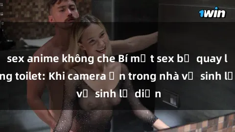 sex anime không che Bí mật sex bị quay lén trong toilet: Khi camera ẩn trong nhà vệ sinh lộ diện