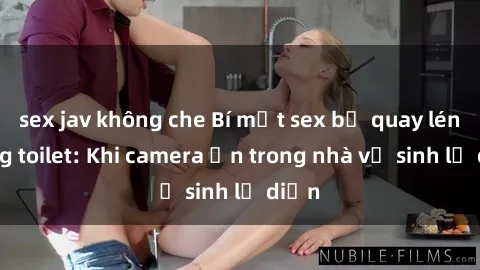 sex jav không che Bí mật sex bị quay lén trong toilet: Khi camera ẩn trong nhà vệ sinh lộ diện