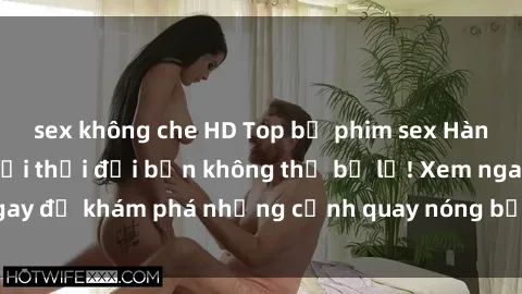 sex không che HD Top bộ phim sex Hàn Quốc hot nhất mọi thời đại bạn không thể bỏ lỡ! Xem ngay để khám phá những cảnh quay nóng bỏng, đầy nghẹt thở!