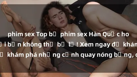 phim sex Top bộ phim sex Hàn Quốc hot nhất mọi thời đại bạn không thể bỏ lỡ! Xem ngay để khám phá những cảnh quay nóng bỏng, đầy nghẹt thở!