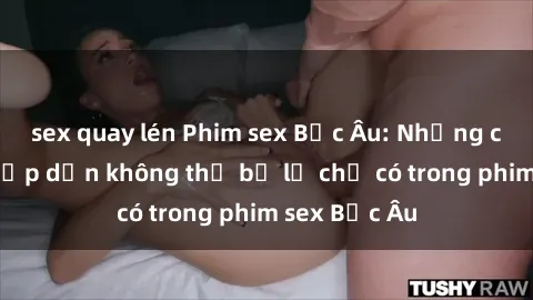 sex quay lén Phim sex Bắc Âu: Những cảnh nóng hấp dẫn không thể bỏ lỡ chỉ có trong phim sex Bắc Âu