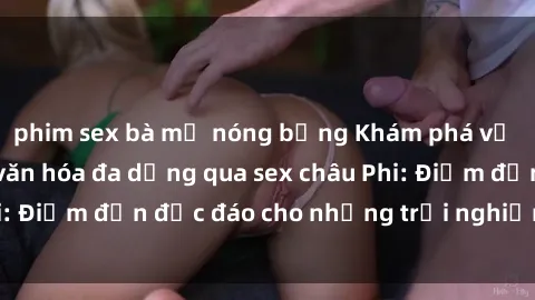 phim sex bà mẹ nóng bỏng Khám phá vẻ đẹp tự nhiên và văn hóa đa dạng qua sex châu Phi: Điểm đến độc đáo cho những trải nghiệm khó quên