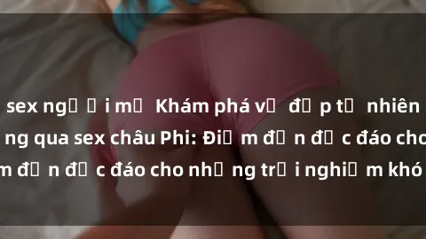 sex người mỹ Khám phá vẻ đẹp tự nhiên và văn hóa đa dạng qua sex châu Phi: Điểm đến độc đáo cho những trải nghiệm khó quên