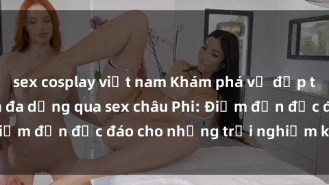sex cosplay việt nam Khám phá vẻ đẹp tự nhiên và văn hóa đa dạng qua sex châu Phi: Điểm đến độc đáo cho những trải nghiệm khó quên