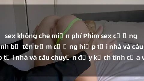 sex không che miễn phí Phim sex cưỡng hiếp vietsub: Nữ sinh bị tên trộm cưỡng hiếp tại nhà và câu chuyện đầy kịch tính của vietsub