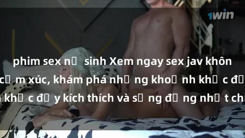 phim sex nữ sinh Xem ngay sex jav không che để thỏa mãn cảm xúc, khám phá những khoảnh khắc đầy kích thích và sống động nhất chỉ trong click!