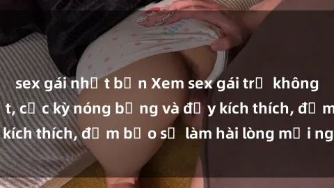sex gái nhật bản Xem sex gái trẻ không che hấp dẫn nhất, cực kỳ nóng bỏng và đầy kích thích, đảm bảo sẽ làm hài lòng mọi người!