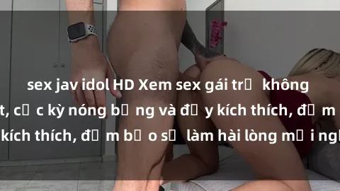 sex jav idol HD Xem sex gái trẻ không che hấp dẫn nhất, cực kỳ nóng bỏng và đầy kích thích, đảm bảo sẽ làm hài lòng mọi người!