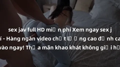 sex jav full HD miễn phí Xem ngay sex jav full HD miễn phí - Hàng ngàn video chất lượng cao đỉnh cao chỉ cần click vào ngay! Thỏa mãn khao khát không giới hạn, đón chờ những trải nghiệm mới lạ!
