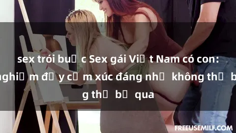 sex trói buộc Sex gái Việt Nam có con: Trải nghiệm đầy cảm xúc đáng nhớ không thể bỏ qua