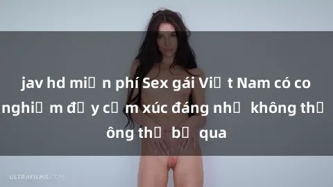 jav hd miễn phí Sex gái Việt Nam có con: Trải nghiệm đầy cảm xúc đáng nhớ không thể bỏ qua