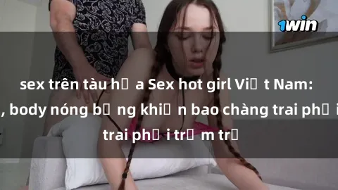 sex trên tàu hỏa Sex hot girl Việt Nam: Mặt xinh, body nóng bỏng khiến bao chàng trai phải trầm trồ