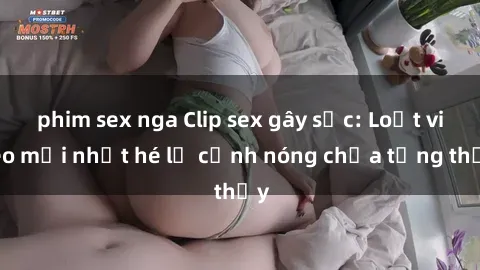 phim sex nga Clip sex gây sốc: Loạt video mới nhất hé lộ cảnh nóng chưa từng thấy