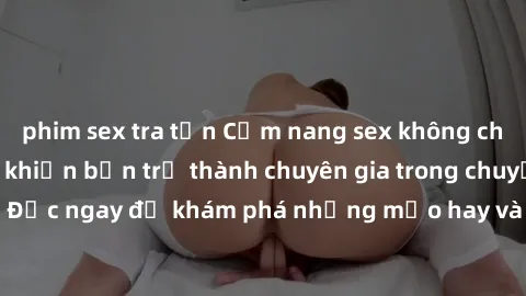 phim sex tra tấn Cẩm nang sex không che: Những bí quyết khiến bạn trở thành chuyên gia trong chuyện ấy! Đọc ngay để khám phá những mẹo hay và bí quyết tình dục không che.