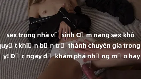 sex trong nhà vệ sinh Cẩm nang sex không che: Những bí quyết khiến bạn trở thành chuyên gia trong chuyện ấy! Đọc ngay để khám phá những mẹo hay và bí quyết tình dục không che.