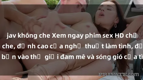 jav không che Xem ngay phim sex HD chất lượng cao không che, đỉnh cao của nghệ thuật làm tình, đưa bạn vào thế giới đam mê và sóng gió của tình yêu không giới hạn.
