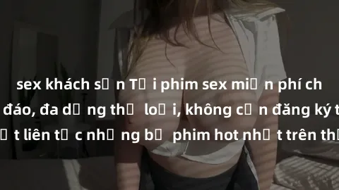sex khách sạn Tải phim sex miễn phí chất lượng cao độc đáo, đa dạng thể loại, không cần đăng ký tài khoản. Cập nhật liên tục những bộ phim hot nhất trên thị trường. Sự lựa chọn hàng đầu cho người yêu 