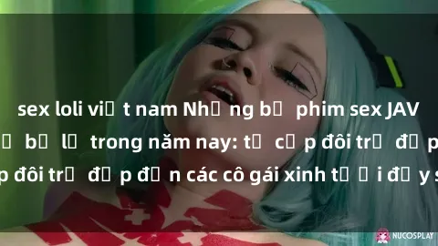 sex loli việt nam Những bộ phim sex JAV hot nhất không thể bỏ lỡ trong năm nay: từ cặp đôi trẻ đẹp đến các cô gái xinh tươi đầy sức hút.