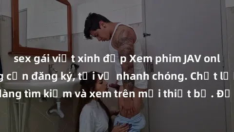 sex gái việt xinh đẹp Xem phim JAV online miễn phí không cần đăng ký, tải về nhanh chóng. Chất lượng HD, dễ dàng tìm kiếm và xem trên mọi thiết bị. Đặc biệt, không quảng cáo làm phiền.