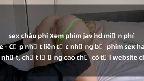 sex châu phi Xem phim jav hd miễn phí đỉnh cao không che - Cập nhật liên tục những bộ phim sex hay nhất, chất lượng cao chỉ có tại website chuyên nghiệp hàng đầu.