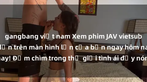gangbang việt nam Xem phim JAV vietsub mới nhất và hấp dẫn trên màn hình lớn của bạn ngay hôm nay! Đắm chìm trong thế giới tình ái đầy nóng bỏng và kích thích.
