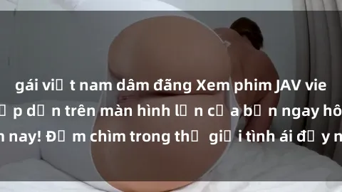 gái việt nam dâm đãng Xem phim JAV vietsub mới nhất và hấp dẫn trên màn hình lớn của bạn ngay hôm nay! Đắm chìm trong thế giới tình ái đầy nóng bỏng và kích thích.
