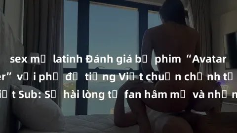 sex mỹ latinh Đánh giá bộ phim “Avatar: The Last Airbender” với phụ đề tiếng Việt chuẩn chỉnh từ nhóm Jav Việt Sub: Sự hài lòng từ fan hâm mộ và những điểm đáng chú ý trong bộ phim.