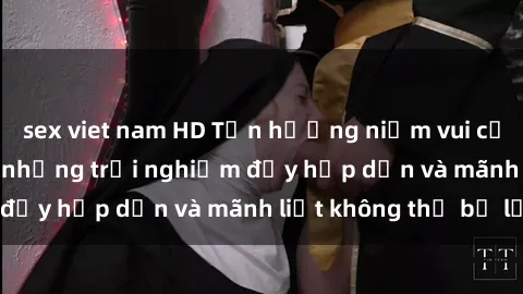 sex viet nam HD Tận hưởng niềm vui của sex với gái trẻ: những trải nghiệm đầy hấp dẫn và mãnh liệt không thể bỏ lỡ