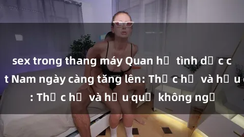 sex trong thang máy Quan hệ tình dục của nữ sinh Việt Nam ngày càng tăng lên: Thực hư và hậu quả không ngờ