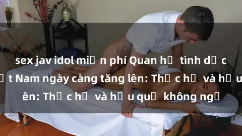 sex jav idol miễn phí Quan hệ tình dục của nữ sinh Việt Nam ngày càng tăng lên: Thực hư và hậu quả không ngờ