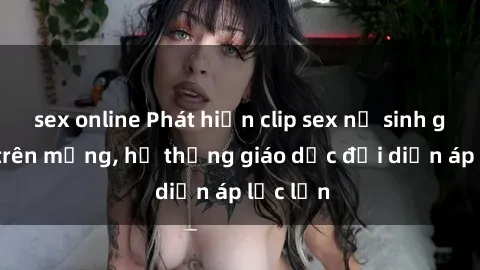 sex online Phát hiện clip sex nữ sinh gây sốc trên mạng, hệ thống giáo dục đối diện áp lực lớn