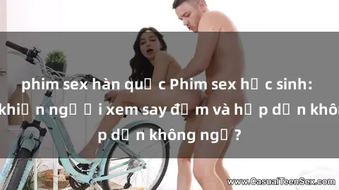 phim sex hàn quốc Phim sex học sinh: Điều gì khiến người xem say đắm và hấp dẫn không ngờ?