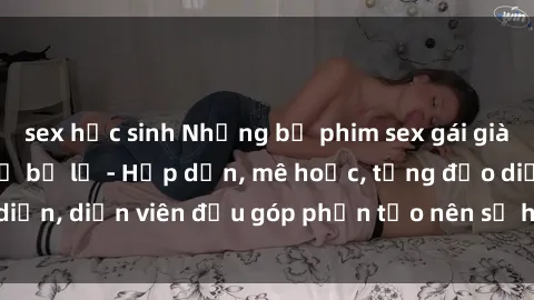 sex học sinh Những bộ phim sex gái già đỉnh cao không thể bỏ lỡ - Hấp dẫn, mê hoặc, từng đạo diễn, diễn viên đều góp phần tạo nên sự hấp dẫn, kích thích.