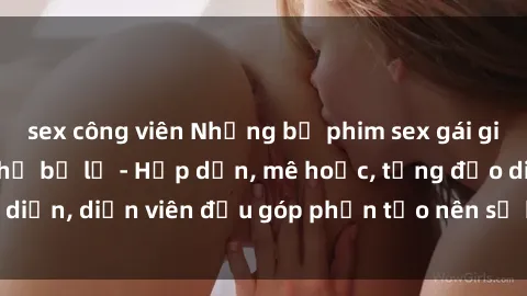 sex công viên Những bộ phim sex gái già đỉnh cao không thể bỏ lỡ - Hấp dẫn, mê hoặc, từng đạo diễn, diễn viên đều góp phần tạo nên sự hấp dẫn, kích thích.