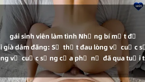 gái sinh viên làm tình Những bí mật đằng sau vẻ ngoài gái già dâm đãng: Sự thật đau lòng về cuộc sống của phụ nữ đã qua tuổi thanh xuân