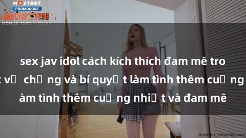 sex jav idol cách kích thích đam mê trong hôn nhân: Sex vợ chồng và bí quyết làm tình thêm cuồng nhiệt và đam mê