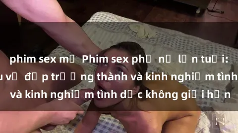 phim sex mỹ Phim sex phụ nữ lớn tuổi: Sức hút đằng sau vẻ đẹp trưởng thành và kinh nghiệm tình dục không giới hạn