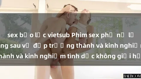 sex bạo lực vietsub Phim sex phụ nữ lớn tuổi: Sức hút đằng sau vẻ đẹp trưởng thành và kinh nghiệm tình dục không giới hạn