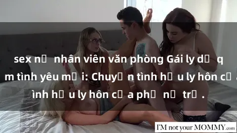 sex nữ nhân viên văn phòng Gái ly dị quan hệ tìm kiếm tình yêu mới: Chuyện tình hậu ly hôn của phụ nữ trẻ.