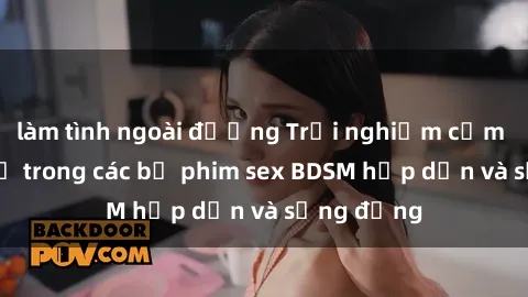làm tình ngoài đường Trải nghiệm cảm giác mới lạ trong các bộ phim sex BDSM hấp dẫn và sống động