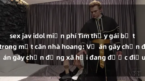 sex jav idol miễn phí Tìm thấy gái bị trói và bị hiếp dâm trong một căn nhà hoang: Vụ án gây chấn động xã hội đang được điều tra vào.