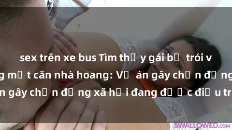 sex trên xe bus Tìm thấy gái bị trói và bị hiếp dâm trong một căn nhà hoang: Vụ án gây chấn động xã hội đang được điều tra vào.