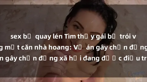 sex bị quay lén Tìm thấy gái bị trói và bị hiếp dâm trong một căn nhà hoang: Vụ án gây chấn động xã hội đang được điều tra vào.