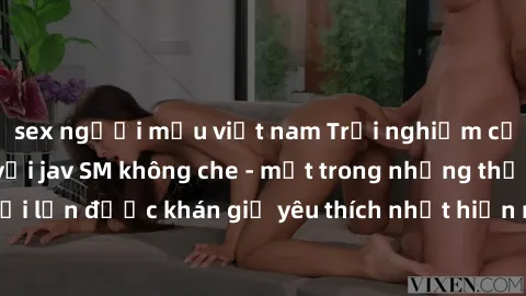 sex người mẫu việt nam Trải nghiệm cảm xúc thăng hoa với jav SM không che - một trong những thể loại phim người lớn được khán giả yêu thích nhất hiện nay. Đảm bảo đem lại sự hấp dẫn, kích thích tối đa