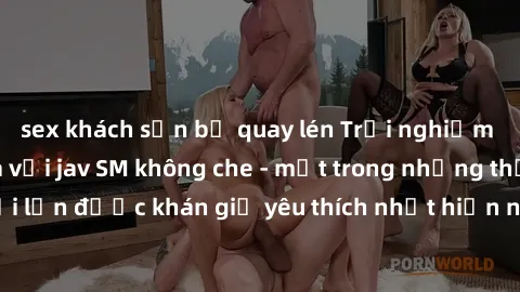 sex khách sạn bị quay lén Trải nghiệm cảm xúc thăng hoa với jav SM không che - một trong những thể loại phim người lớn được khán giả yêu thích nhất hiện nay. Đảm bảo đem lại sự hấp dẫn, kích thích tối