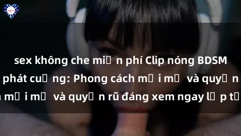 sex không che miễn phí Clip nóng BDSM khiến người xem phát cuồng: Phong cách mới mẻ và quyến rũ đáng xem ngay lập tức!